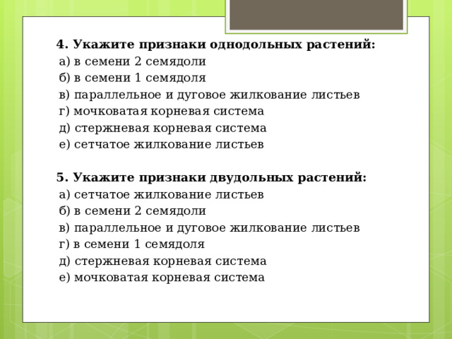 4. Укажите признаки однодольных растений: а) в семени 2 семядоли б) в семени 1 семядоля в) параллельное и дуговое жилкование листьев г) мочковатая корневая система д) стержневая корневая система е) сетчатое жилкование листьев  5. Укажите признаки двудольных растений: а) сетчатое жилкование листьев б) в семени 2 семядоли в) параллельное и дуговое жилкование листьев г) в семени 1 семядоля д) стержневая корневая система е) мочковатая корневая система 