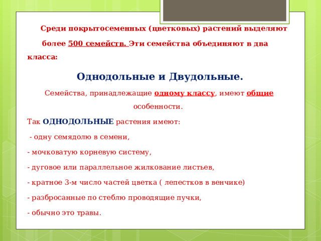  Среди покрытосеменных (цветковых) растений выделяют  более 500 семейств. Эти семейства объединяют в два класса:  Однодольные и Двудольные. Семейства, принадлежащие одному классу , имеют общие особенности. Так ОДНОДОЛЬНЫЕ растения имеют:  - одну семядолю в семени, - мочковатую корневую систему, - дуговое или параллельное жилкование листьев, - кратное 3-м число частей цветка ( лепестков в венчике) - разбросанные по стеблю проводящие пучки, - обычно это травы. 