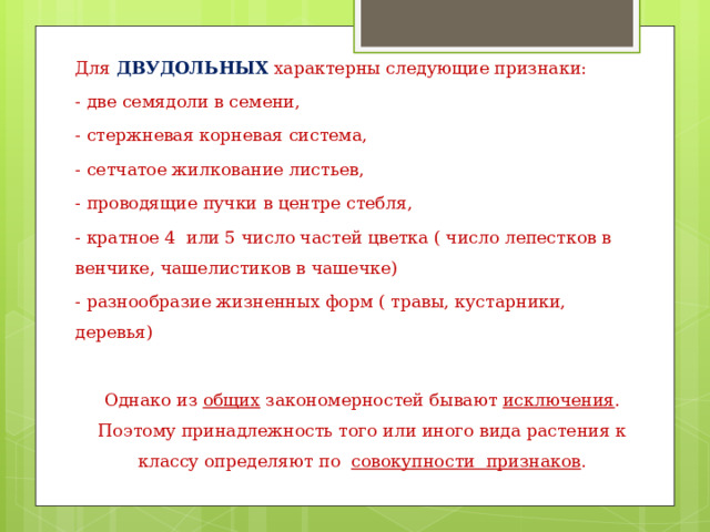 Для ДВУДОЛЬНЫХ  характерны следующие признаки: - две семядоли в семени, - стержневая корневая система, - сетчатое жилкование листьев, - проводящие пучки в центре стебля, - кратное 4 или 5 число частей цветка ( число лепестков в венчике, чашелистиков в чашечке) - разнообразие жизненных форм ( травы, кустарники, деревья) Однако из общих закономерностей бывают исключения . Поэтому принадлежность того или иного вида растения к классу определяют по совокупности признаков . 