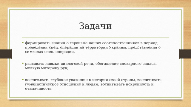 Задачи формировать знания о героизме наших соотечественников в период проведения спец. операции на территории Украины, представления о символах спец. операции. развивать навыки диалоговой речи, обогащение словарного запаса, мелкую моторику рук; воспитывать глубокое уважение к истории своей страны, воспитывать гуманистическое отношение к людям, воспитывать искренность и отзывчивость. 