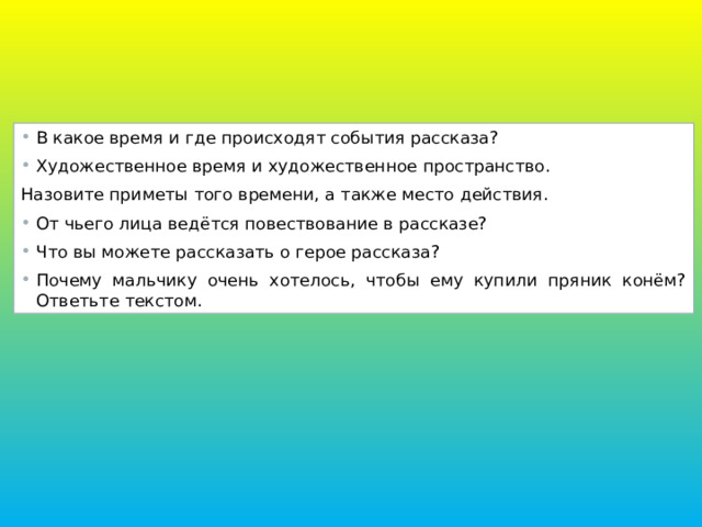В какое время и где происходят события рассказа? Художественное время и художественное пространство. Назовите приметы того времени, а также место действия. От чьего лица ведётся повествование в рассказе? Что вы можете рассказать о герое рассказа? Почему мальчику очень хотелось, чтобы ему купили пряник конём? Ответьте текстом. 