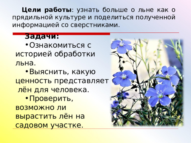 Цели работы : узнать больше о льне как о прядильной культуре и поделиться полученной информацией со сверстниками. Задачи: Ознакомиться с историей обработки льна. Выяснить, какую ценность представляет лён для человека. Проверить, возможно ли вырастить лён на садовом участке. 