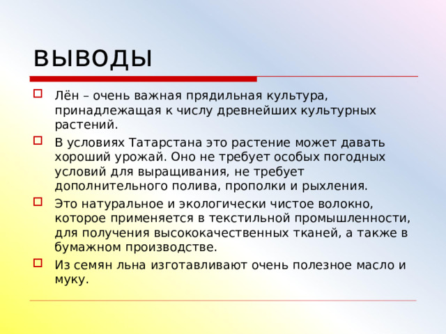 выводы Лён – очень важная прядильная культура, принадлежащая к числу древнейших культурных растений. В условиях Татарстана это растение может давать хороший урожай. Оно не требует особых погодных условий для выращивания, не требует дополнительного полива, прополки и рыхления. Это натуральное и экологически чистое волокно, которое применяется в текстильной промышленности, для получения высококачественных тканей, а также в бумажном производстве. Из семян льна изготавливают очень полезное масло и муку.  