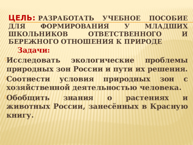 Цель:   Разработать учебное пособие для формирования у младших школьников ответственного и бережного отношения к природе  Задачи: Исследовать экологические проблемы природных зон России и пути их решения. Соотнести условия природных зон с хозяйственной деятельностью человека. Обобщить знания о растениях и животных России, занесённых в Красную книгу.     