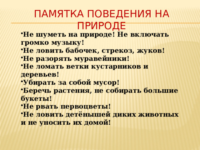 памятка поведения на природе Не шуметь на природе! Не включать громко музыку! Не ловить бабочек, стрекоз, жуков! Не разорять муравейники! Не ломать ветки кустарников и деревьев! Убирать за собой мусор! Беречь растения, не собирать большие букеты! Не рвать первоцветы! Не ловить детёнышей диких животных и не уносить их домой! 