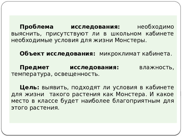 Проблема исследования: необходимо выяснить, присутствуют ли в школьном кабинете необходимые условия для жизни Монстеры. Объект исследования: микроклимат кабинета. Предмет исследования: влажность, температура, освещенность.  Цель: выявить, подходят ли условия в кабинете для жизни такого растения как Монстера. И какое место в классе будет наиболее благоприятным для этого растения. 