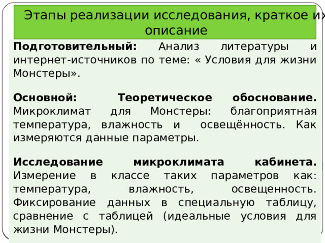 Этапы реализации исследования, краткое их описание Подготовительный: Анализ литературы и интернет-источников по теме: « Условия для жизни Монстеры». Основной:  Теоретическое обоснование. Микроклимат для Монстеры: благоприятная температура, влажность и освещённость. Как измеряются данные параметры. Исследование микроклимата кабинета. Измерение в классе таких параметров как: температура, влажность, освещенность. Фиксирование данных в специальную таблицу, сравнение с таблицей (идеальные условия для жизни Монстеры). Итоговый: Изготовление буклета «Условия для жизни Монстеры» Сделать вывод. 