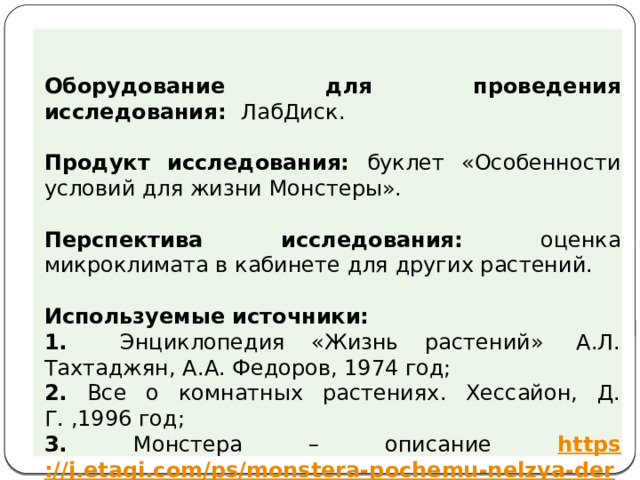 Оборудование для проведения исследования: ЛабДиск. Продукт исследования: буклет «Особенности условий для жизни Монстеры». Перспектива исследования: оценка микроклимата в кабинете для других растений. Используемые источники: 1. Энциклопедия «Жизнь растений»  А.Л. Тахтаджян, А.А. Федоров, 1974 год; 2. Все о комнатных растениях. Хессайон, Д. Г. ,1996 год; 3. Монстера – описание https ://j.etagi.com/ps/monstera-pochemu-nelzya-derzhat-doma /  