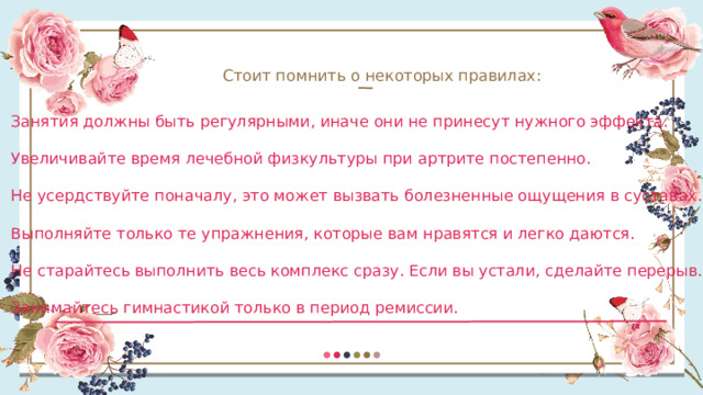 Стоит помнить о некоторых правилах: Занятия должны быть регулярными, иначе они не принесут нужного эффекта. Увеличивайте время лечебной физкультуры при артрите постепенно. Не усердствуйте поначалу, это может вызвать болезненные ощущения в суставах. Выполняйте только те упражнения, которые вам нравятся и легко даются. Не старайтесь выполнить весь комплекс сразу. Если вы устали, сделайте перерыв. Занимайтесь гимнастикой только в период ремиссии. 