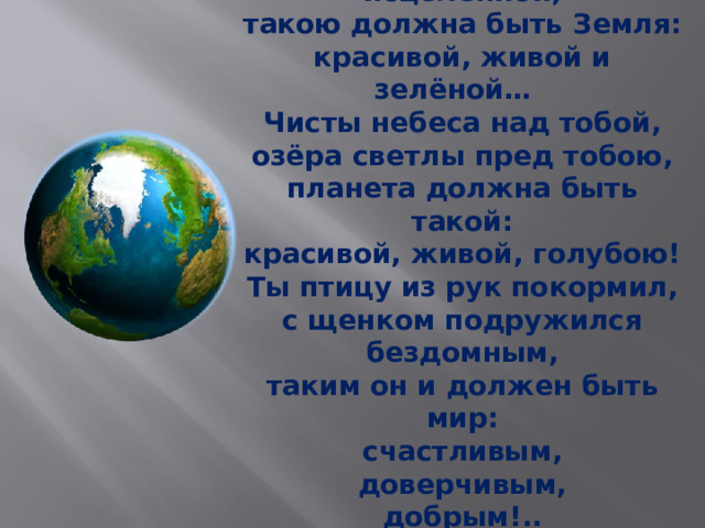 Смотри — на леса и поля,  храни их в душе исцелённой,  такою должна быть Земля:  красивой, живой и зелёной… Чисты небеса над тобой,  озёра светлы пред тобою,  планета должна быть такой:  красивой, живой, голубою! Ты птицу из рук покормил,  с щенком подружился бездомным,  таким он и должен быть мир:  счастливым,  доверчивым,  добрым!..   Г. Красников 