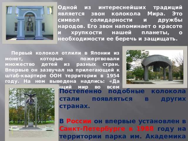 Одной из интереснейших традиций является звон колокола Мира. Это символ солидарности и дружбы народов. Его звон напоминает о красоте и хрупкости нашей планеты, о необходимости ее беречь и защищать. .  Первый колокол отлили в Японии из монет, которые пожертвовали множество детей из разных стран. Впервые он зазвучал на прилегающей к штаб-квартире ООН территории в 1954 году. На нем выведена надпись: «Да здравствует всеобщий мир во всем мире». Постепенно подобные колокола стали появляться в других странах.  В России он впервые установлен в Санкт-Петербурге в 1988 году на территории парка им. Академика Сахарова.  
