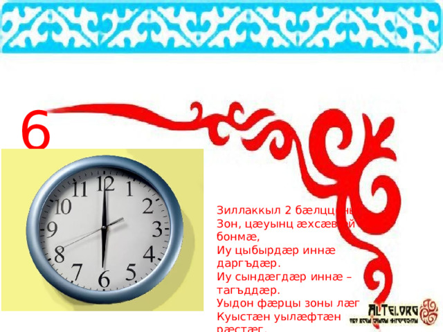 6 Зиллаккыл 2 бæлццоны, Зон, цæуынц æхсæвæй – бонмæ, Иу цыбырдæр иннæ даргъдæр. Иу сындæгдæр иннæ – тагъддæр. Уыдон фæрцы зоны лæг Куыстæн уылæфтæн рæстæг. 