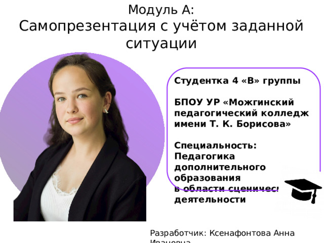 Модуль А:  Самопрезентация с учётом заданной ситуации  Студентка 4 «В» группы  БПОУ УР «Можгинский педагогический колледж имени Т. К. Борисова»  Специальность: Педагогика дополнительного образования в области сценической деятельности Разработчик: Ксенафонтова Анна Ивановна 