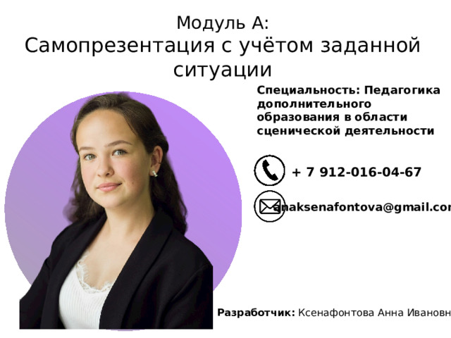 Модуль А:  Самопрезентация с учётом заданной ситуации Специальность: Педагогика дополнительного образования в области сценической деятельности + 7 912-016-04-67 anaksenafontova@gmail.com Разработчик: Ксенафонтова Анна Ивановна 