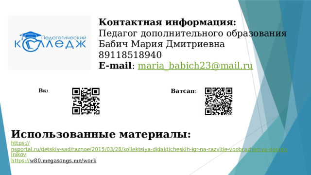 Контактная информация:  Педагог дополнительного образования  Бабич Мария Дмитриевна  89118518940  E-mail : maria_babich23@mail.ru   Вк: Ватсап : Использованные материалы:  https:// nsportal.ru/detskiy-sad/raznoe/2015/03/28/kollektsiya-didakticheskih-igr-na-razvitie-voobrazheniya-doshkolnikov https:// w80.megasongs.me/work  