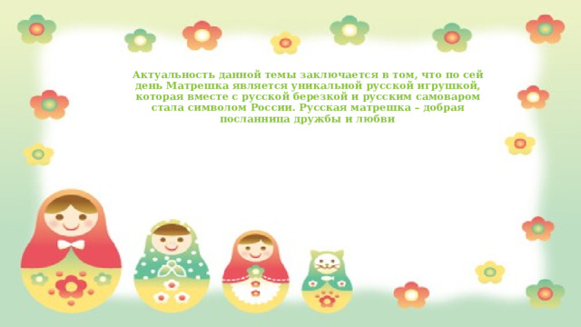 Актуальность данной темы заключается в том, что по сей день Матрешка является уникальной русской игрушкой, которая вместе с русской березкой и русским самоваром стала символом России. Русская матрешка – добрая посланница дружбы и любви .   
