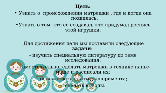 Цель:  Узнать о происхождении матрешки , где и когда она появилась; Узнать о том, кто ее создавал, кто придумал роспись этой игрушки.  Для достижения цели мы поставили следующие задачи : - изучить специальную литературу по теме исследования;  - самостоятельно сделать матрешки в технике папье-маше и расписали их;  - описать результаты эксперимента; - сделать выводы. 