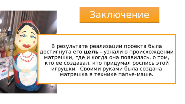 Заключение В результате реализации проекта была достигнута его цель  - узнали о происхождении матрешки, где и когда она появилась, о том, кто ее создавал, кто придумал роспись этой игрушки. Своими руками была создана матрешка в технике папье-маше. 