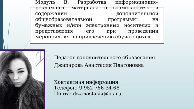 Модуль В: Разработка информационно-рекламного материала о возможностях и содержании дополнительной общеобразовательной программы на бумажных и/или электронных носителях и представление его при проведении мероприятия по привлечению обучающихся. Педагог дополнительного образования: Джапарова Анастасия Платоновна Контактная информация: Телефон: 9 952 756-34-68 Почта: dz.anastasia@bk.ru 