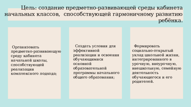 Цель: создание предметно-развивающей среды кабинета начальных классов, способствующей гармоничному развитию ребёнка.    Создать условия для эффективной реализации и освоения обучающимися основной образовательной программы начального общего образования;  Формировать социально-открытый уклад школьной жизни, интегрированного в урочную, внеурочную, внешкольную, семейную деятельность обучающегося и его родителей.  Организовать предметно-развивающую среду кабинета начальной школы, способствующей реализации комплексного подхода; 