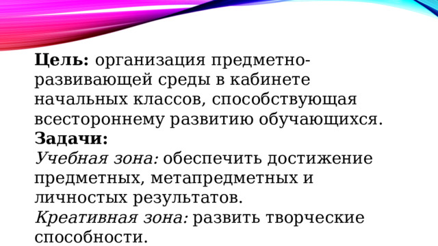 Цель: организация предметно-развивающей среды в кабинете начальных классов, способствующая всестороннему развитию обучающихся. Задачи: Учебная зона: обеспечить достижение предметных, метапредметных и личностых результатов. Креативная зона: развить творческие способности. Музыкальная зона: приобщить детей к музыкально-художественной деятельности. 