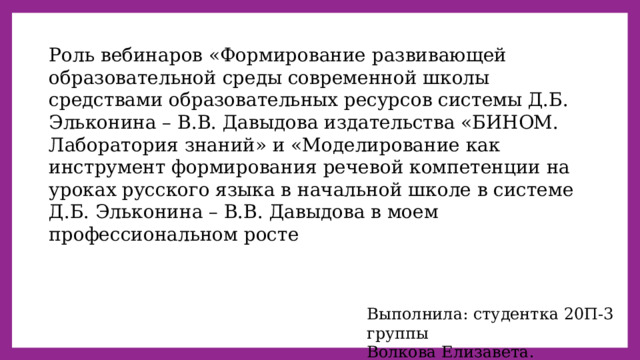 Роль вебинаров «Формирование развивающей образовательной среды современной школы средствами образовательных ресурсов системы Д.Б. Эльконина – В.В. Давыдова издательства «БИНОМ. Лаборатория знаний» и «Моделирование как инструмент формирования речевой компетенции на уроках русского языка в начальной школе в системе Д.Б. Эльконина – В.В. Давыдова в моем профессиональном росте Выполнила: студентка 20П-3 группы Волкова Елизавета. 