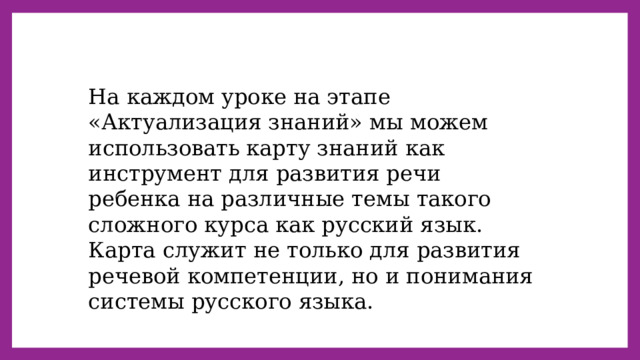 На каждом уроке на этапе «Актуализация знаний» мы можем использовать карту знаний как инструмент для развития речи ребенка на различные темы такого сложного курса как русский язык. Карта служит не только для развития речевой компетенции, но и понимания системы русского языка. 
