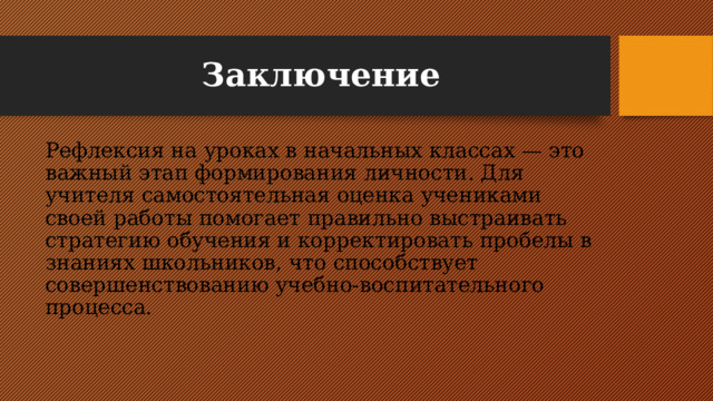 Заключение Рефлексия на уроках в начальных классах — это важный этап формирования личности. Для учителя самостоятельная оценка учениками своей работы помогает правильно выстраивать стратегию обучения и корректировать пробелы в знаниях школьников, что способствует совершенствованию учебно-воспитательного процесса. 