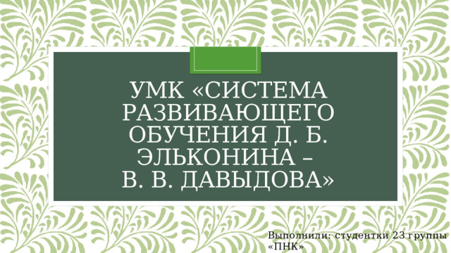 УМК «Система развивающего обучения Д. Б. Эльконина –  В. В. Давыдова» Выполнили: студентки 23 группы «ПНК» Волкова Елизавета, Латышева Анастасия. 
