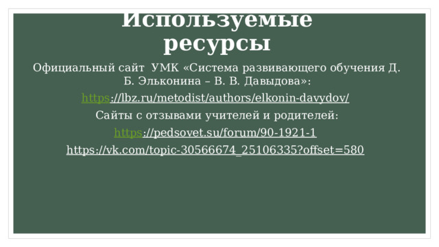 Используемые ресурсы Официальный сайт УМК «Система развивающего обучения Д. Б. Эльконина – В. В. Давыдова»: https ://lbz.ru/metodist/authors/elkonin-davydov/  Сайты с отзывами учителей и родителей: https ://pedsovet.su/forum/90-1921-1  https://vk.com/topic-30566674_25106335?offset=580   