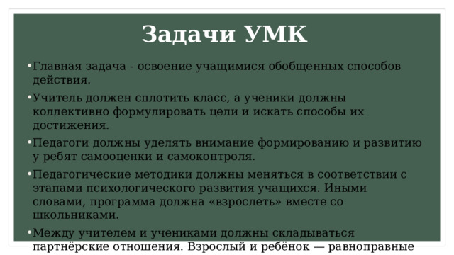 Задачи УМК Главная задача - освоение учащимися обобщенных способов действия. Учитель должен сплотить класс, а ученики должны коллективно формулировать цели и искать способы их достижения. Педагоги должны уделять внимание формированию и развитию у ребят самооценки и самоконтроля. Педагогические методики должны меняться в соответствии с этапами психологического развития учащихся. Иными словами, программа должна «взрослеть» вместе со школьниками. Между учителем и учениками должны складываться партнёрские отношения. Взрослый и ребёнок — равноправные участники учебного процесса.  