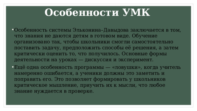 Особенности УМК Особенность системы Эльконина–Давыдова заключается в том, что знания не даются детям в готовом виде. Обучение организовано так, чтобы школьники смогли самостоятельно поставить задачу, предположить способы её решения, а затем критически оценить то, что получилось. Основные формы деятельности на уроках — дискуссия и эксперимент. Ещё одна особенность программы — «ловушки», когда учитель намеренно ошибается, а ученики должны это заметить и поправить его. Это позволяет формировать у школьников критическое мышление, приучить их к мысли, что любое знание нуждается в проверке. 