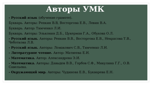 Авторы УМК - Русский язык (обучение грамоте). Букварь. Авторы: Репкин В.В, Восторгова Е.В., Левин В.А. Букварь. Автор: Тимченко Л.И. Букварь. Авторы: Эльконин Д.Б., Цукерман Г.А., Обухова О.Л. - Русский язык. Авторы: Репкин В.В., Восторгова Е.В., Некрасова Т.В., Чеботкова Л.В. - Русский язык. Авторы: Ломакович С.В., Тимченко Л.И. - Литературное чтение. Автор: Матвеева Е.И. - Математика. Автор: Александрова Э.И. - Математика. Авторы: Давыдов В.В., Горбов С.Ф., Микулина Г.Г., О.В. Савельева. - Окружающий мир. Авторы: Чудинова Е.В., Букварева Е.Н. 