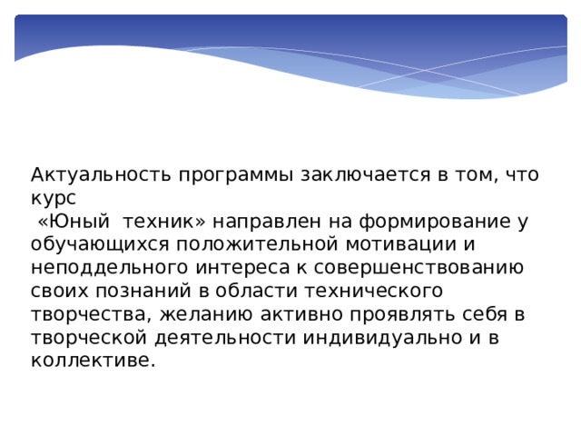 Актуальность программы заключается в том, что курс  «Юный техник» направлен на формирование у обучающихся положительной мотивации и неподдельного интереса к совершенствованию своих познаний в области технического творчества, желанию активно проявлять себя в творческой деятельности индивидуально и в коллективе. 