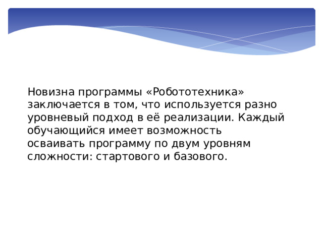 Новизна программы «Робототехника» заключается в том, что используется разно уровневый подход в её реализации. Каждый обучающийся имеет возможность осваивать программу по двум уровням сложности: стартового и базового. 