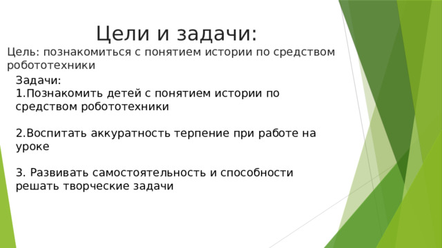 Цели и задачи: Цель: познакомиться с понятием истории по средством робототехники Задачи: 1.Познакомить детей с понятием истории по средством робототехники 2.Воспитать аккуратность терпение при работе на уроке 3. Развивать самостоятельность и способности решать творческие задачи 