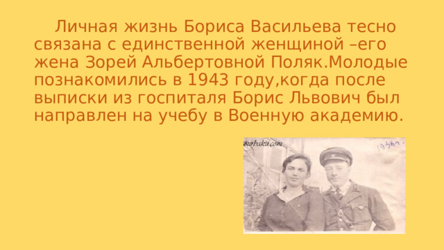  Личная жизнь Бориса Васильева тесно связана с единственной женщиной –его жена Зорей Альбертовной Поляк.Молодые познакомились в 1943 году,когда после выписки из госпиталя Борис Львович был направлен на учебу в Военную академию. 
