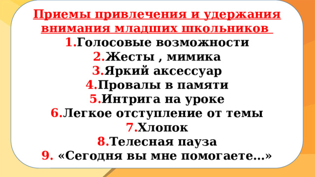  Приемы привлечения и удержания внимания младших школьников 1. Голосовые возможности 2. Жесты , мимика 3. Яркий аксессуар 4. Провалы в памяти 5. Интрига на уроке 6. Легкое отступление от темы 7. Хлопок 8. Телесная пауза 9. «Сегодня вы мне помогаете…»  
