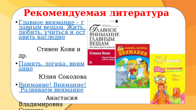 Рекомендуемая литература Главное внимание – главным вещам. Жить, любить, учиться и оставить наследие  Стивен Кови и др. Память, логика, внимание  Юлия Соколова Внимание! Внимание! Развиваем внимание  Анастасия Владимировна Сунцова   