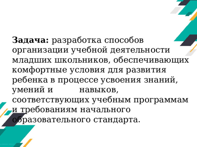 Задача: разработка способов организации учебной деятельности младших школьников, обеспечивающих комфортные условия для развития ребенка в процессе усвоения знаний, умений и навыков, соответствующих учебным программам и требованиям начального образовательного стандарта. 