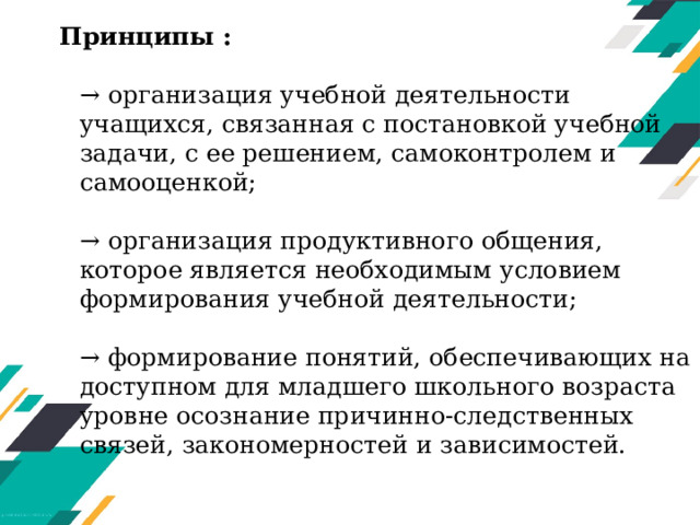 Принципы :   → организация учебной деятельности учащихся, связанная с постановкой учебной задачи, с ее решением, самоконтролем и самооценкой;   → организация продуктивного общения, которое является необходимым условием формирования учебной деятельности;   → формирование понятий, обеспечивающих на доступном для младшего школьного возраста уровне осознание причинно-следственных связей, закономерностей и зависимостей.   