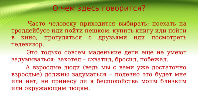 О чем здесь говорится?  Часто человеку приходится выбирать: поехать на троллейбусе или пойти пешком, купить книгу или пойти в кино, прогуляться с друзьями или посмотреть телевизор.  Это только совсем маленькие дети еще не умеют задумываться: захотел – схватил, бросил, побежал.  А взрослые люди (ведь мы с вами уже достаточно взрослые) должны задуматься – полезно это будет мне или нет, не принесу ли я беспокойства моим близким или окружающим людям. 