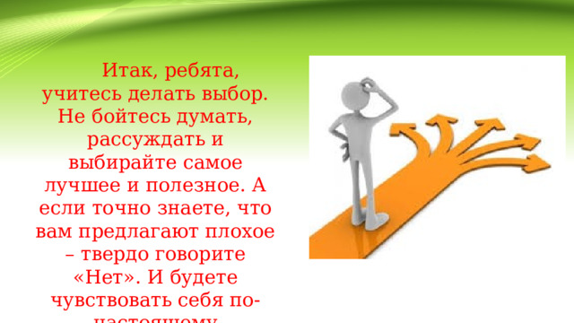   Итак, ребята, учитесь делать выбор. Не бойтесь думать, рассуждать и выбирайте самое лучшее и полезное. А если точно знаете, что вам предлагают плохое – твердо говорите «Нет». И будете чувствовать себя по-настоящему свободным. 