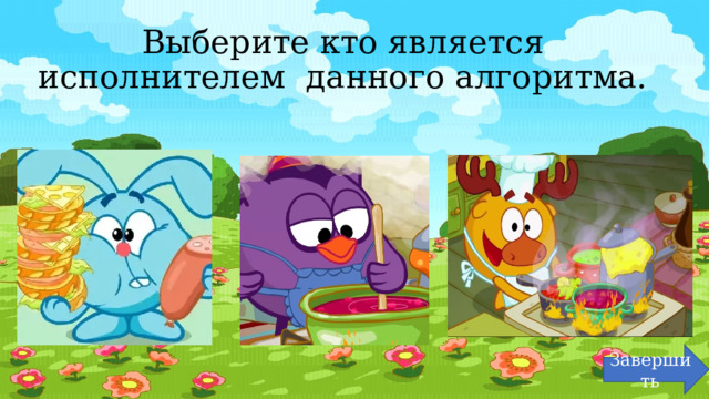 Выберите кто является исполнителем данного алгоритма. Завершить 