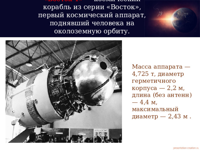 «Восток-1» — космический корабль из серии «Восток», первый космический аппарат, поднявший человека на околоземную орбиту.   Масса аппарата — 4,725 т, диаметр герметичного корпуса — 2,2 м, длина (без антенн) — 4,4 м, максимальный диаметр — 2,43 м . 