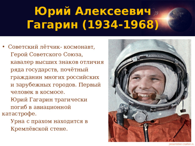 Юрий Алексеевич  Гагарин (1934-1968) Советский лётчик- космонавт,   Герой Советского Союза,  кавалер высших знаков отличия  ряда государств, почётный  гражданин многих российских  и зарубежных городов. Первый  человек в космосе.  Юрий Гагарин трагически  погиб в авиационной катастрофе.  Урна с прахом находится в  Кремлёвской стене. 