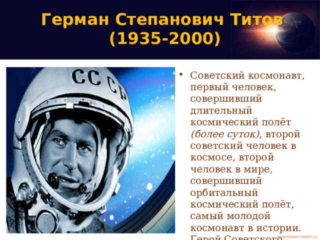 Герман Степанович Титов  (1935-2000) Советский космонавт, первый человек, совершивший длительный космический полёт (более суток) , второй советский человек в космосе, второй человек в мире, совершивший орбитальный космический полёт, самый молодой космонавт в истории. Герой Советского Союза. Дублёр Юрия Гагарина; доктор военных наук, доцент. 