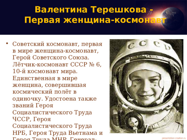 Валентина Терешкова -  Первая женщина-космонавт Советский космонавт, первая в мире женщина-космонавт, Герой Советского Союза. Лётчик-космонавт СССР № 6, 10-й космонавт мира. Единственная в мире женщина, совершившая космический полёт в одиночку. Удостоена также званий Героя Социалистического Труда ЧССР, Героя Социалистического Труда НРБ, Героя Труда Вьетнама и Героя Труда МНР. Генерал-майор в отставке, первая в России женщина в звании генерал-майора. 