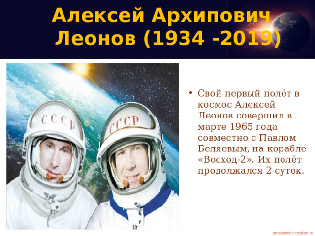 Алексей Архипович  Леонов (1934 -2019)   Свой первый полёт в космос Алексей Леонов совершил в марте 1965 года совместно с Павлом Беляевым, на корабле «Восход-2». Их полёт продолжался 2 суток. 