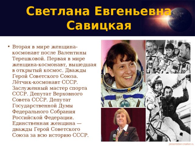 Светлана Евгеньевна Савицкая   Вторая в мире женщина-космонавт после Валентины Терешковой. Первая в мире женщина-космонавт, вышедшая в открытый космос. Дважды Герой Советского Союза. Лётчик-космонавт СССР. Заслуженный мастер спорта СССР. Депутат Верховного Совета СССР. Депутат Государственной Думы Федерального Собрания Российской Федерации. Единственная женщина — дважды Герой Советского Союза за всю историю СССР. 